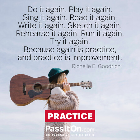 Do it again. Play it again. Sing it again. Read it again. Write it again. Sketch it again. Rehearse it again. Run it again. Try it again.
Because again is practice, and practice is improvement. #<Author:0x00007fe174503720>