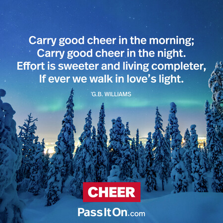 Carry good cheer in the morning;
Carry good cheer in the night.
Effort is sweeter and living completer,
If ever we walk in love's light. #<Author:0x00007f02e7071188>