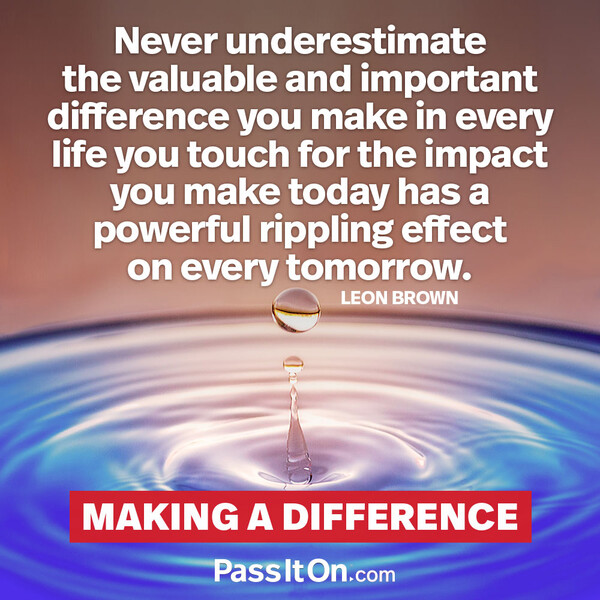 Never underestimate the valuable and important difference you make in every life you touch for the impact you make today has a powerful rippling effect on every tomorrow. #<Author:0x00007fe174586918>