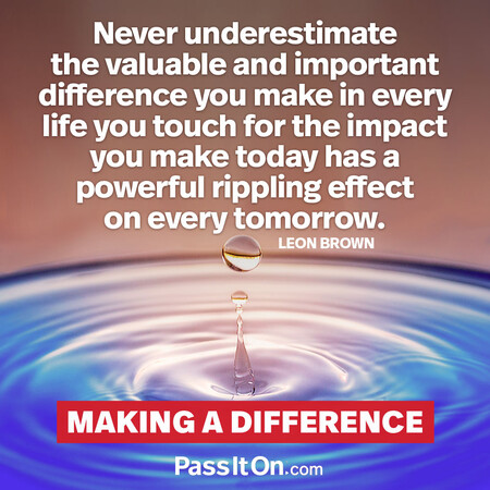 Never underestimate the valuable and important difference you make in every life you touch for the impact you make today has a powerful rippling effect on every tomorrow. #<Author:0x00007fe16659b560>
