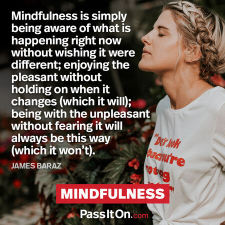 Mindfulness is simply being aware of what is happening right now without wishing it were different; enjoying the pleasant without holding on when it changes (which it will); being with the unpleasant without fearing it will always be this way (which it won’t). #<Author:0x00007f60fe652e60>