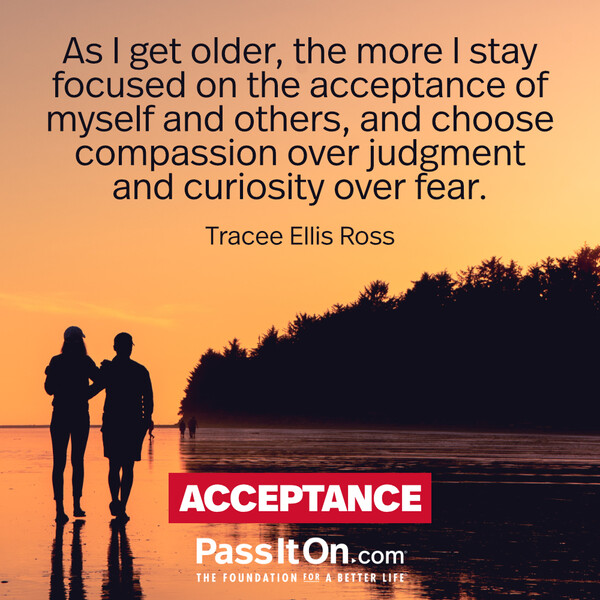 As I get older, the more I stay focused on the acceptance of myself and others, and choose compassion over judgment and curiosity over fear. #<Author:0x00007f60fd36ce40>