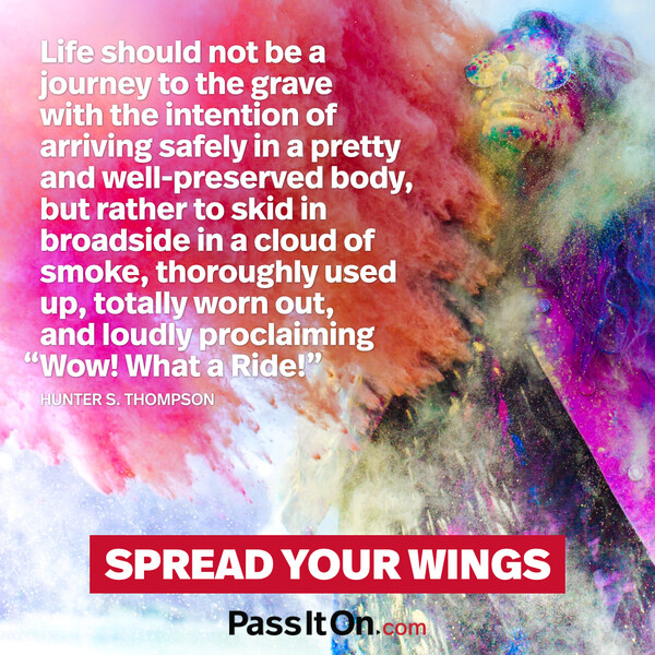 Life should not be a journey to the grave with the intention of arriving safely in a pretty and well-preserved body, but rather to skid in broadside in a cloud of smoke, thoroughly used up, totally worn out, and loudly proclaiming “Wow! What a Ride!”  #<Author:0x00007f60fe0fd0c8>
