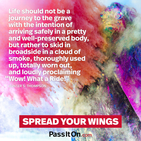 Life should not be a journey to the grave with the intention of arriving safely in a pretty and well-preserved body, but rather to skid in broadside in a cloud of smoke, thoroughly used up, totally worn out, and loudly proclaiming “Wow! What a Ride!”  #<Author:0x00007f60fd420f08>