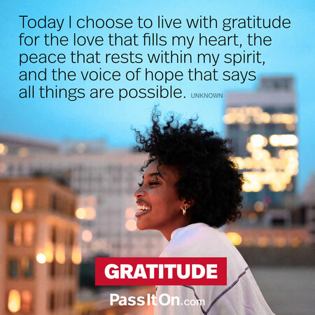 Today I choose to live with gratitude for the love that fills my heart, the peace that rests within my spirit, and the voice of hope that says all things are possible. #<Author:0x00007f60fd3f3490>