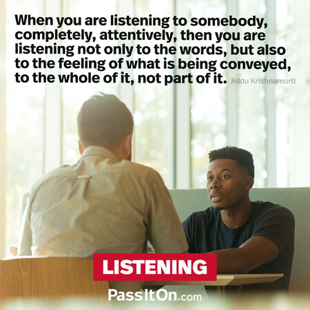 When you are listening to somebody, completely, attentively, then you are listening not only to the words, but also to the feeling of what is being conveyed, to the whole of it, not part of it.  #<Author:0x00007f60fd39e3a0>