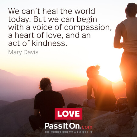 We can’t heal the world today. But we can begin with a voice of compassion, a heart of love, and an act of kindness. #<Author:0x00007f02e5522440>