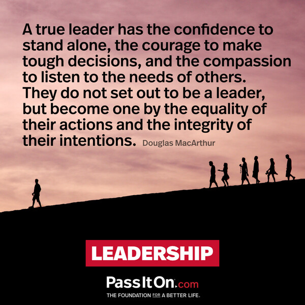 A true leader has the confidence to stand alone, the courage to make tough decisions, and the compassion to listen to the needs of others. They do not set out to be a leader, but become one by the equality of their actions and the integrity of their intentions. #<Author:0x00007f60fff00660>