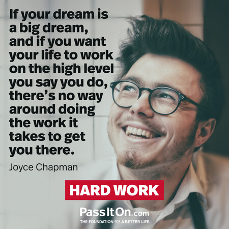 If your dream is a big dream, and if you want your life to work on the high level you say you do, there’s no way around doing the work it takes to get you there. #<Author:0x00007f60ffee3218>