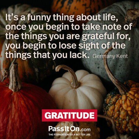 It's a funny thing about life, once you begin to take note of the things you are grateful for, you begin to lose sight of the things that you lack. #<Author:0x00007f60ffeb20a0>