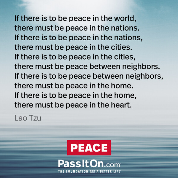 If there is to be peace in the world, there must be peace in the nations. If there is to be peace in the nations, there must be peace in the cities. If there is to be peace in the cities, there must be peace between neighbors. If there is to be peace between neighbors, there must be peace in the home. If there is to be peace in the home, there must be peace in the heart.
 #<Author:0x00007f60fd3f2590>