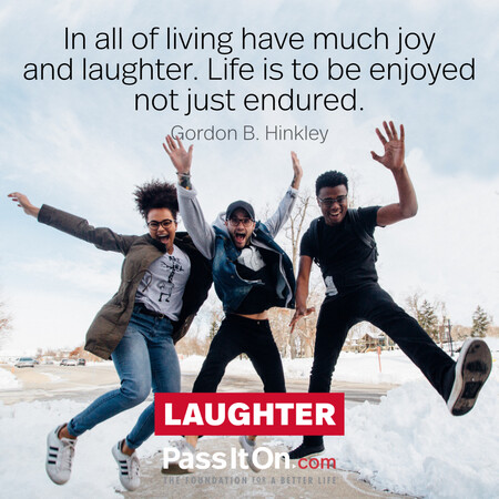 In all of living have much joy and laughter. Life is to be enjoyed not just endured. #<Author:0x00007f60fff543a0>