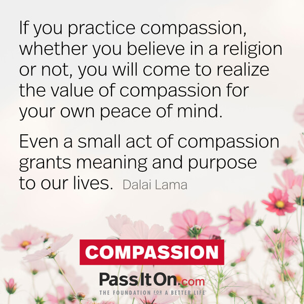 If you practice compassion, whether you believe in a religion or not, you will come to realize the value of compassion for your own peace of mind.  Even a small act of compassion grants meaning and purpose to our lives. #<Author:0x00007f70b10d0a10>