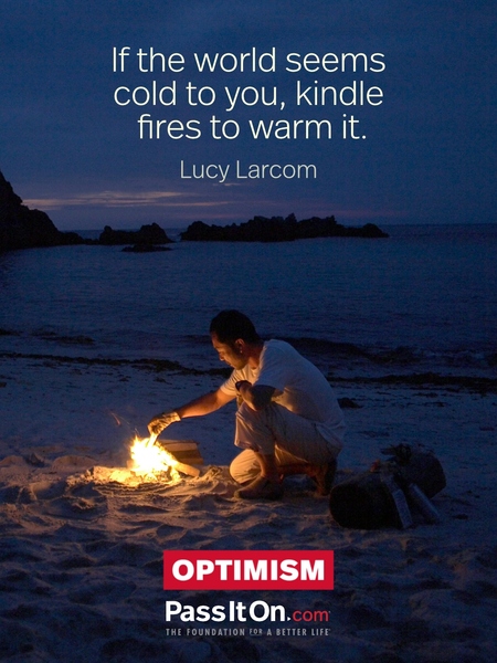 If the world seems cold to you, kindle fires to warm it. —Lucy Larcom