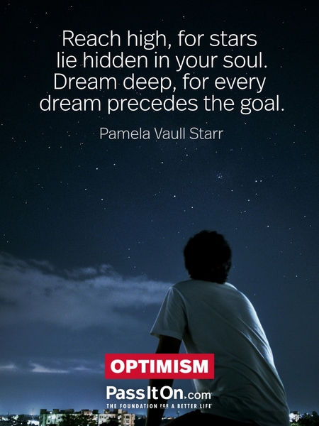 Reach high, for stars lie hidden in your soul. Dream deep, for every dream precedes the goal. —Pamela Vaull Starr