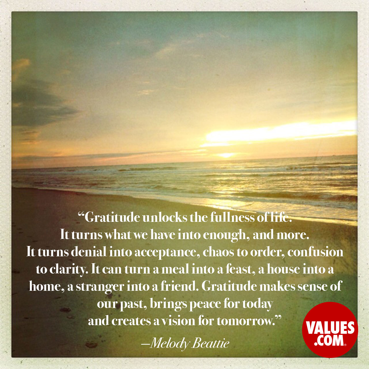 Gratitude unlocks the fullness of life. It turns what we have into enough, and more. It turns denial into acceptance, chaos to order, confusion to clarity. It can turn a meal into a feast, a house into a home, a stranger into a friend. Gratitude makes sense of our past, brings peace for today and creates a vision for tomorrow. —Melody Beattie