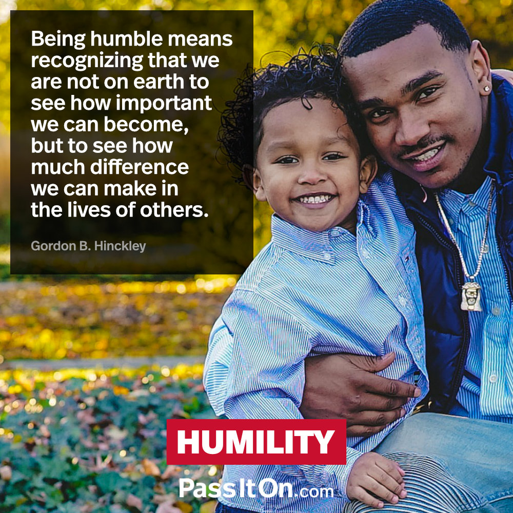 Being humble means recognizing that we are not on earth to see how important we can become, but to see how much difference we can make in the lives of others. —Gordon B. Hinckley