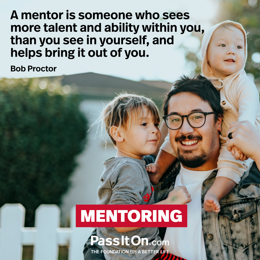 A mentor is someone who sees more talent and ability within you, than you see in yourself, and helps bring it out of you. —Bob Proctor